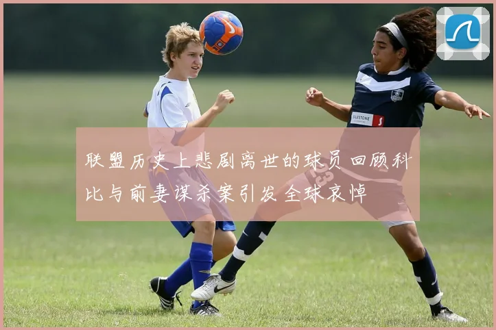 联盟历史上悲剧离世的球员回顾科比与前妻谋杀案引发全球哀悼