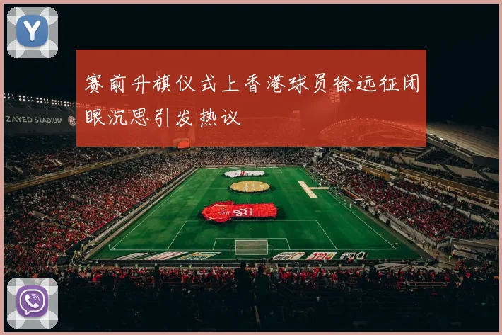 赛前升旗仪式上香港球员徐远征闭眼沉思引发热议
