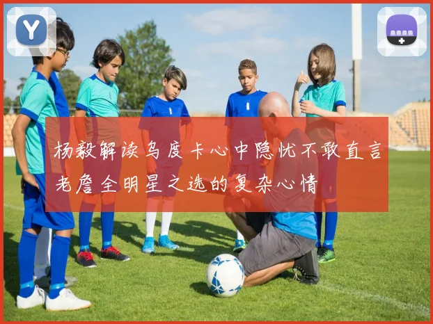 杨毅解读乌度卡心中隐忧不敢直言老詹全明星之选的复杂心情