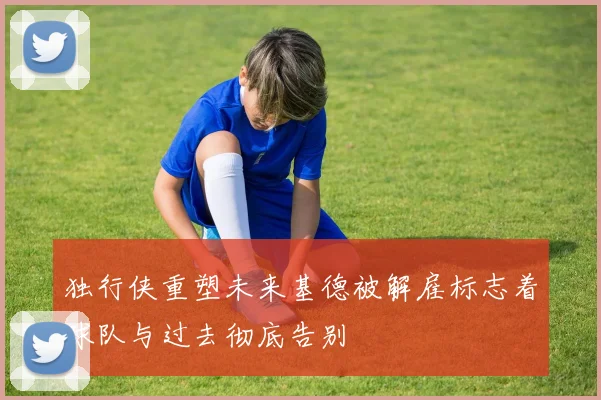 独行侠重塑未来基德被解雇标志着球队与过去彻底告别