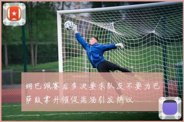 姆巴佩赛后多次要求队友不要为巴萨鼓掌并催促离场引发热议