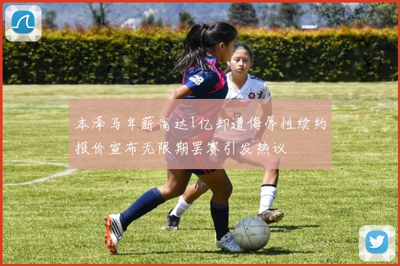 本泽马年薪高达1亿却遭侮辱性续约报价宣布无限期罢赛引发热议