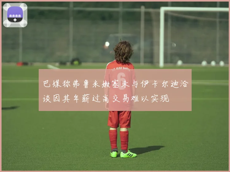 巴媒称弗鲁米嫩塞未与伊卡尔迪洽谈因其年薪过高交易难以实现