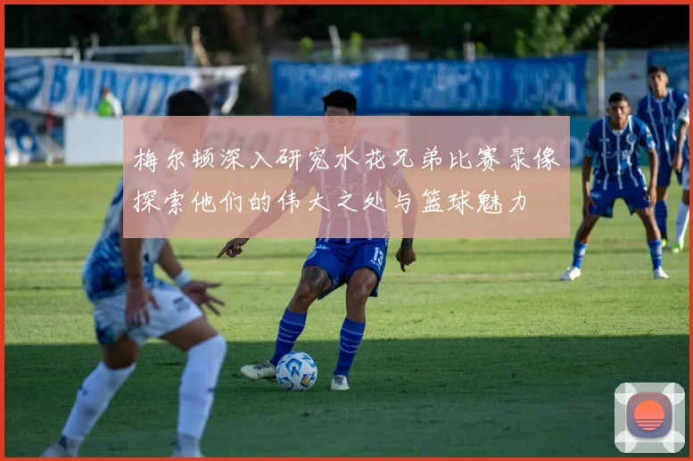 梅尔顿深入研究水花兄弟比赛录像探索他们的伟大之处与篮球魅力