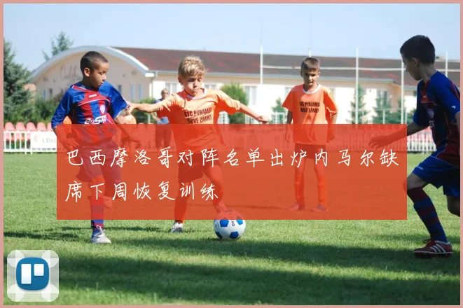 巴西摩洛哥对阵名单出炉内马尔缺席下周恢复训练