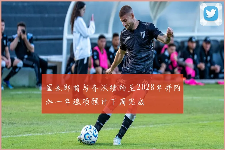 国米即将与齐沃续约至2028年并附加一年选项预计下周完成