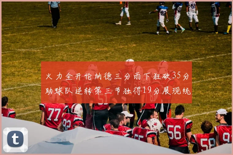 火力全开伦纳德三分雨下狂砍35分助球队逆转第三节独得19分展现统治力