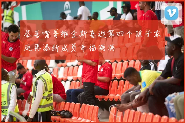 恭喜嘴哥维金斯喜迎第四个孩子家庭再添新成员幸福满满