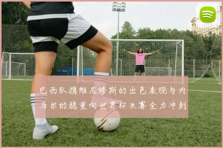 巴西队携维尼修斯的出色表现与内马尔的稳重向世界杯决赛全力冲刺