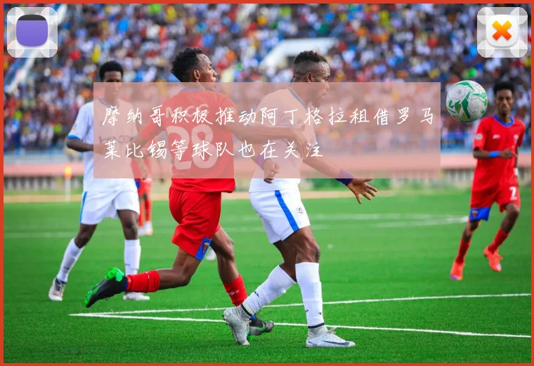 摩纳哥积极推动阿丁格拉租借罗马莱比锡等球队也在关注