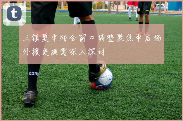 三镇夏季转会窗口调整聚焦中后场外援更换需深入探讨