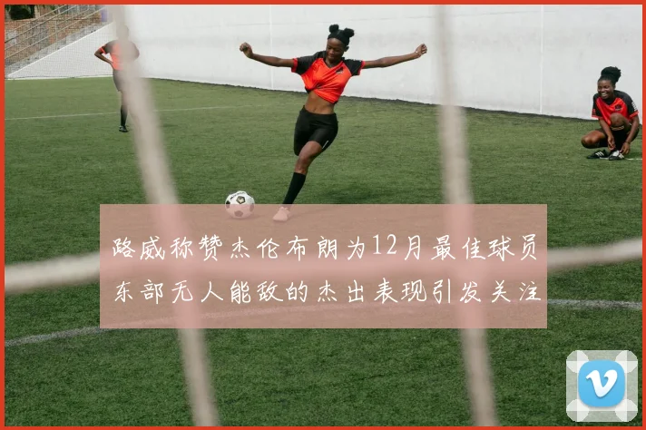 路威称赞杰伦布朗为12月最佳球员东部无人能敌的杰出表现引发关注