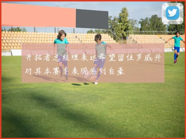 开拓者总经理表达希望留住罗威并对其本赛季表现感到自豪