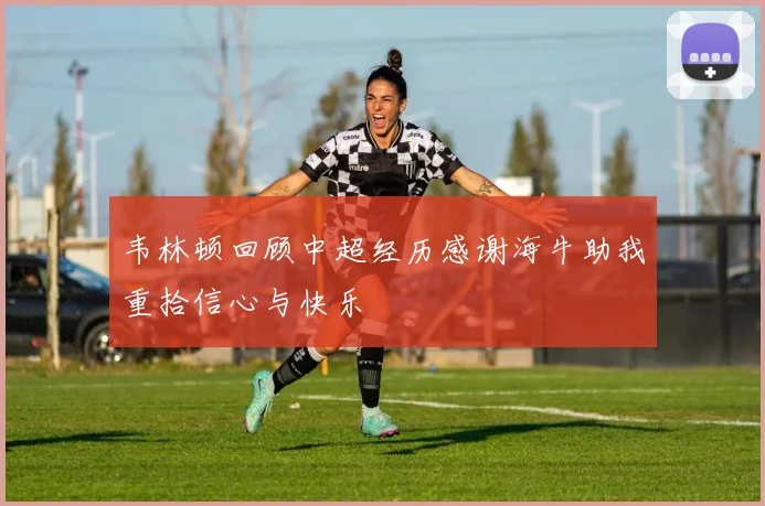 韦林顿回顾中超经历感谢海牛助我重拾信心与快乐