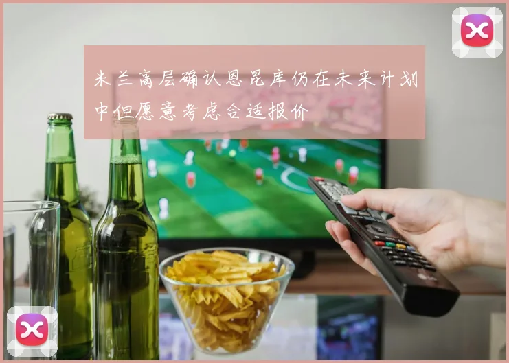 米兰高层确认恩昆库仍在未来计划中但愿意考虑合适报价