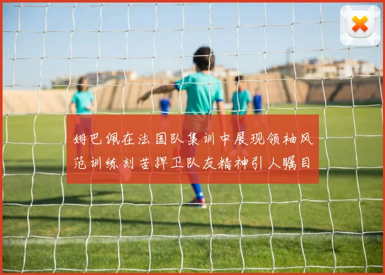 姆巴佩在法国队集训中展现领袖风范训练刻苦捍卫队友精神引人瞩目