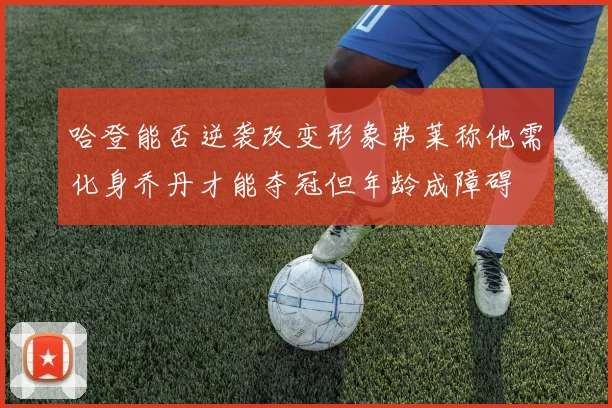 哈登能否逆袭改变形象弗莱称他需化身乔丹才能夺冠但年龄成障碍
