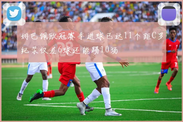 姆巴佩欧冠赛季进球已达11个距C罗纪录仅差6球还能踢10场