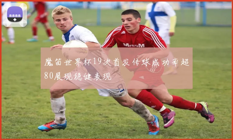 魔笛世界杯19次首发传球成功率超80展现稳健表现