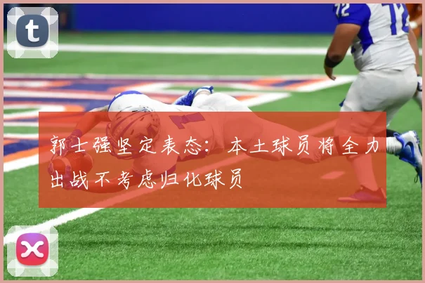 郭士强坚定表态：本土球员将全力出战不考虑归化球员
