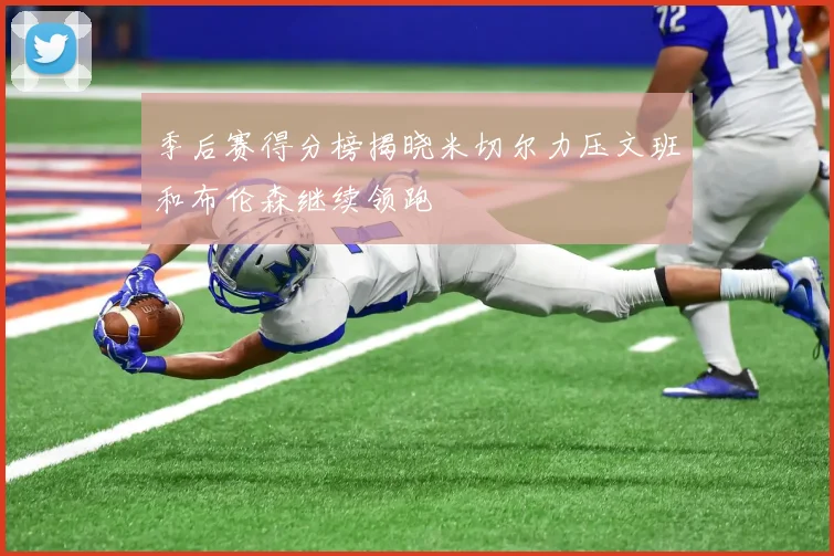 季后赛得分榜揭晓米切尔力压文班和布伦森继续领跑