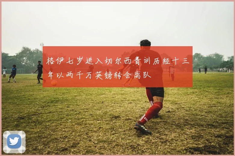 格伊七岁进入切尔西青训历经十三年以两千万英镑转会离队