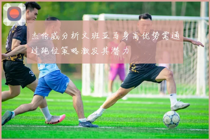 杰伦威分析文班亚马身高优势需通过跑位策略激发其潜力