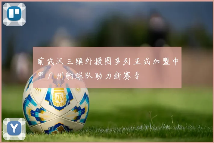 前武汉三镇外援图多列正式加盟中甲广州豹球队助力新赛季