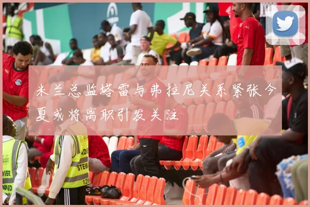 米兰总监塔雷与弗拉尼关系紧张今夏或将离职引发关注
